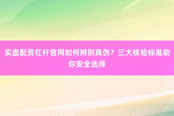 实盘配资杠杆官网如何辨别真伪？三大核验标准助你安全选择