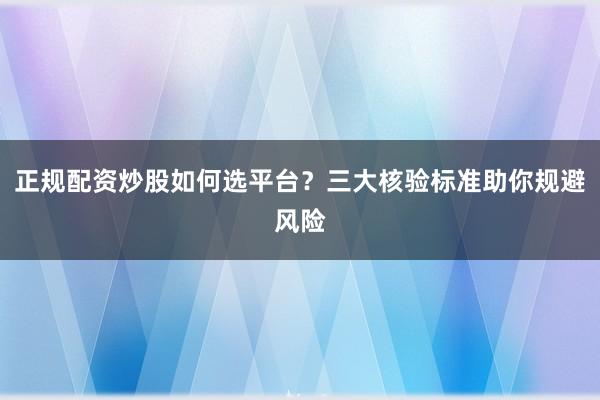 正规配资炒股如何选平台？三大核验标准助你规避风险
