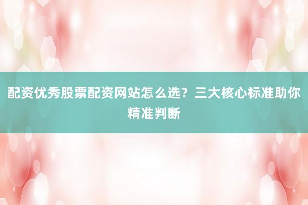 配资优秀股票配资网站怎么选？三大核心标准助你精准判断