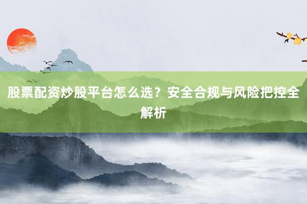 股票配资炒股平台怎么选？安全合规与风险把控全解析