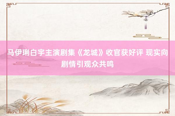马伊琍白宇主演剧集《龙城》收官获好评 现实向剧情引观众共鸣