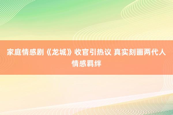 家庭情感剧《龙城》收官引热议 真实刻画两代人情感羁绊