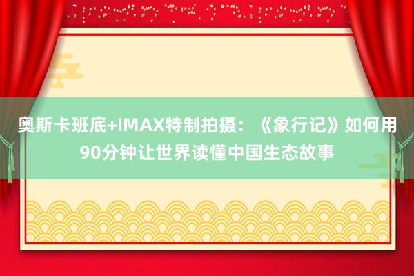 奥斯卡班底+IMAX特制拍摄：《象行记》如何用90分钟让世界读懂中国生态故事