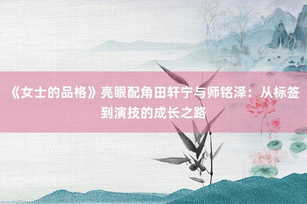 《女士的品格》亮眼配角田轩宁与师铭泽：从标签到演技的成长之路