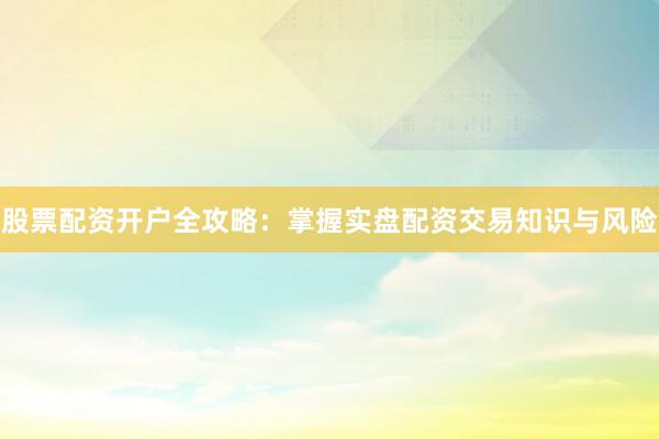 股票配资开户全攻略：掌握实盘配资交易知识与风险
