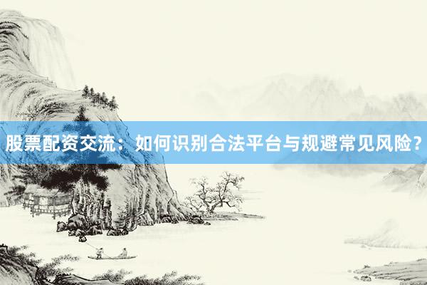 股票配资交流：如何识别合法平台与规避常见风险？