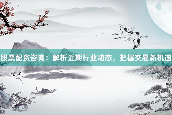 股票配资咨询：解析近期行业动态，把握交易新机遇