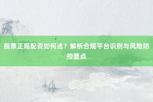 股票正规配资如何选？解析合规平台识别与风险防控要点