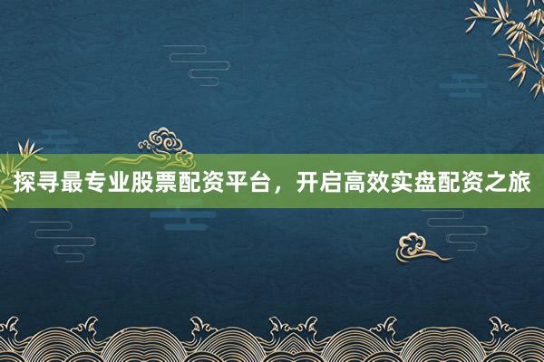 探寻最专业股票配资平台，开启高效实盘配资之旅