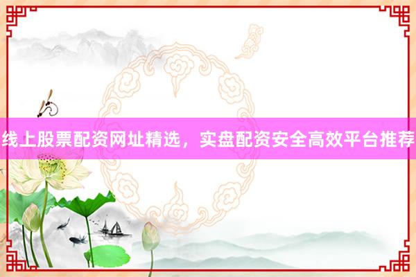 线上股票配资网址精选，实盘配资安全高效平台推荐