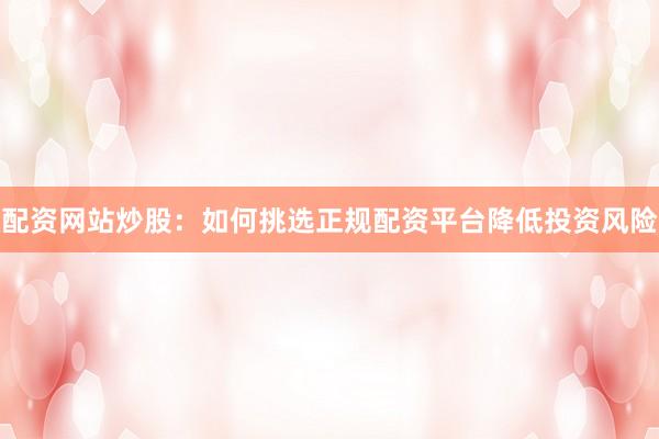 配资网站炒股：如何挑选正规配资平台降低投资风险