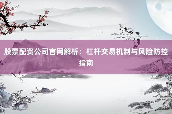 股票配资公司官网解析：杠杆交易机制与风险防控指南