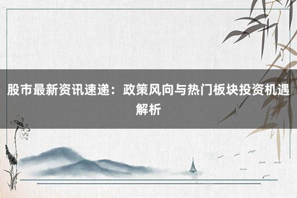 股市最新资讯速递：政策风向与热门板块投资机遇解析